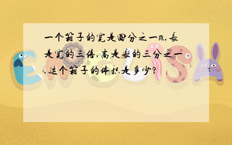 一个箱子的宽是四分之一m,长是宽的三倍,高是长的三分之一,这个箱子的体积是多少?