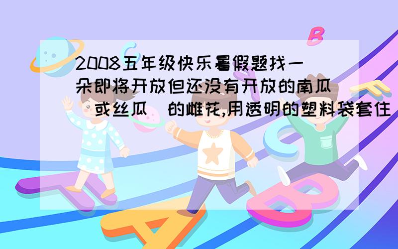 2008五年级快乐暑假题找一朵即将开放但还没有开放的南瓜（或丝瓜）的雌花,用透明的塑料袋套住．袋口用细绳轻轻捆好,每天观察一次,连续观察一周,作好记录,并写出实验结论