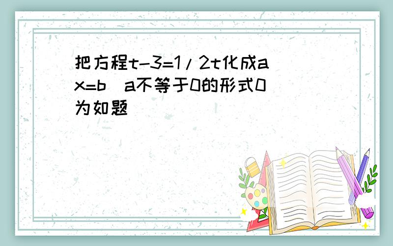 把方程t-3=1/2t化成ax=b(a不等于0的形式0）为如题