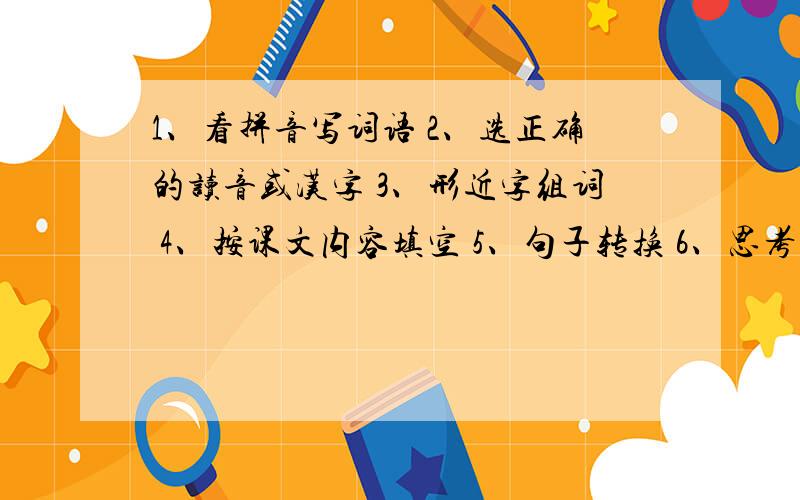 1、看拼音写词语 2、选正确的读音或汉字 3、形近字组词 4、按课文内容填空 5、句子转换 6、思考问题【简答】只要你符合 我之后还给你分 ..............