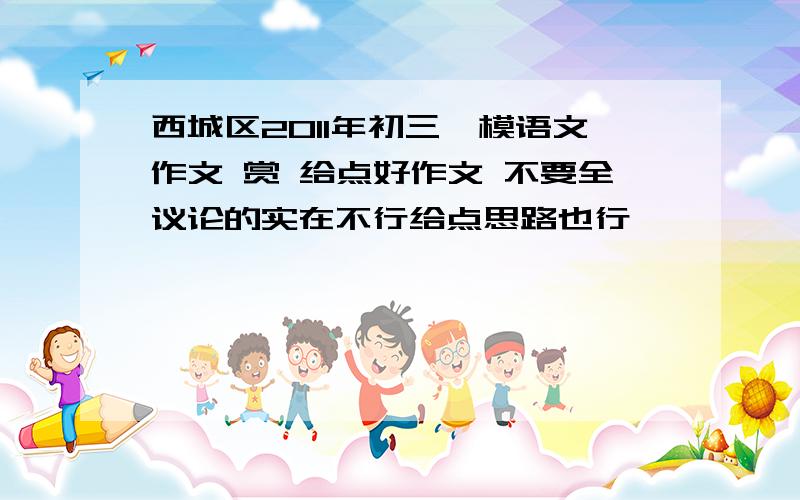 西城区2011年初三一模语文作文 赏 给点好作文 不要全议论的实在不行给点思路也行