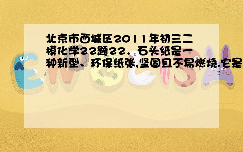 北京市西城区2011年初三二模化学22题22．石头纸是一种新型、环保纸张,坚固且不易燃烧.它是将碳酸钙粉末加上15％的聚乙烯塑料和5％的胶合剂,经特殊工艺处理后制成.下列说法正确的是A．聚