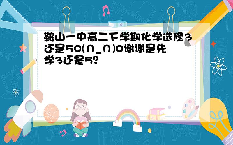 鞍山一中高二下学期化学选修3还是5O(∩_∩)O谢谢是先学3还是5？