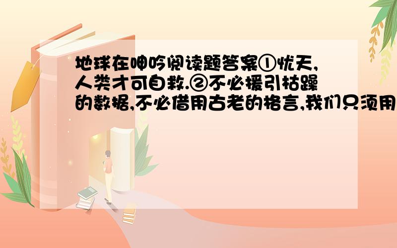 地球在呻吟阅读题答案①忧天,人类才可自救.②不必援引枯躁的数据,不必借用古老的格言,我们只须用肉眼仰望一下头顶的天空,就应当惊愕地承认：它早已不是天的原稿,已经被“现代文明”