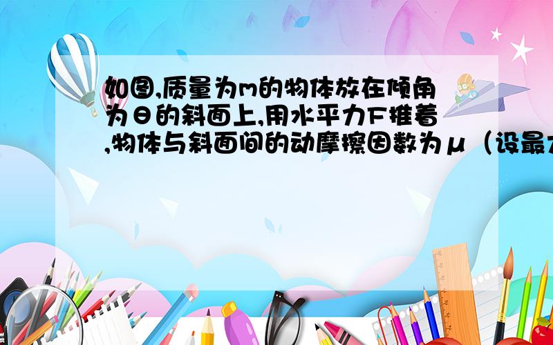 如图,质量为m的物体放在倾角为θ的斜面上,用水平力F推着,物体与斜面间的动摩擦因数为μ（设最大静摩擦力=滑动摩擦力）且μ＜tanθ,为使物体不沿斜面滑动,求F所满足的条件