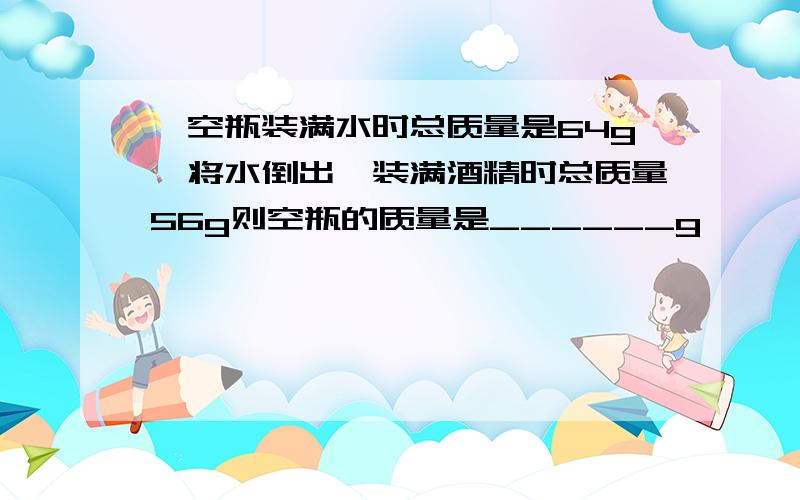 一空瓶装满水时总质量是64g,将水倒出,装满酒精时总质量56g则空瓶的质量是______g