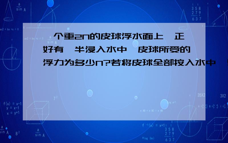 一个重2N的皮球浮水面上,正好有一半浸入水中,皮球所受的浮力为多少N?若将皮球全部按入水中,则这是皮球所受的浮力是多少