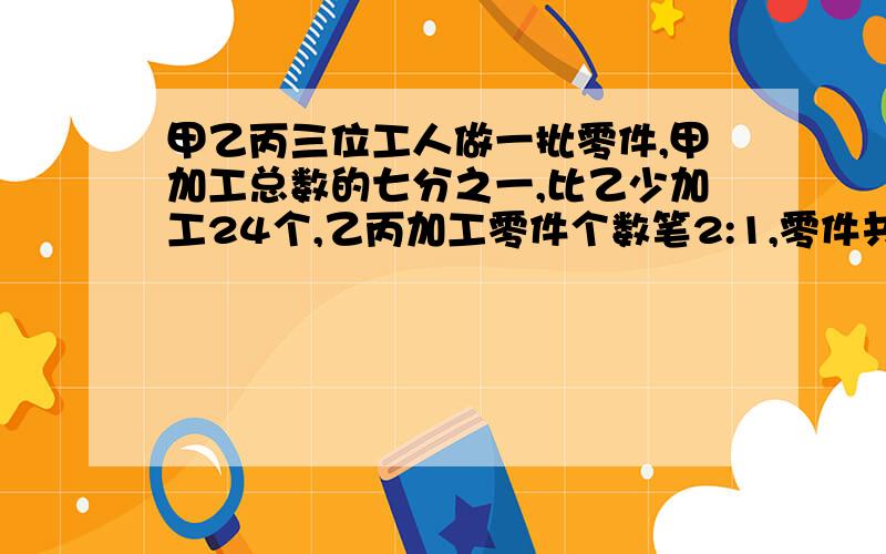 甲乙丙三位工人做一批零件,甲加工总数的七分之一,比乙少加工24个,乙丙加工零件个数笔2:1,零件共有多少