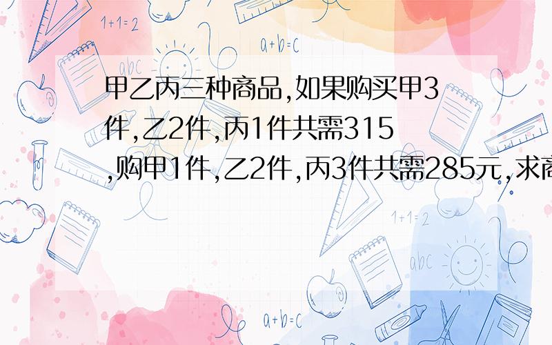 甲乙丙三种商品,如果购买甲3件,乙2件,丙1件共需315,购甲1件,乙2件,丙3件共需285元,求商品单价