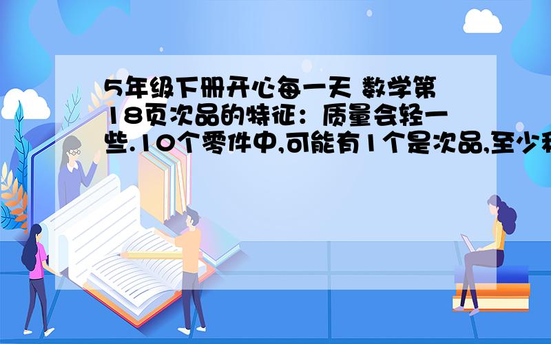 5年级下册开心每一天 数学第18页次品的特征：质量会轻一些.10个零件中,可能有1个是次品,至少秤几次就能找出这个次品?怎么称?