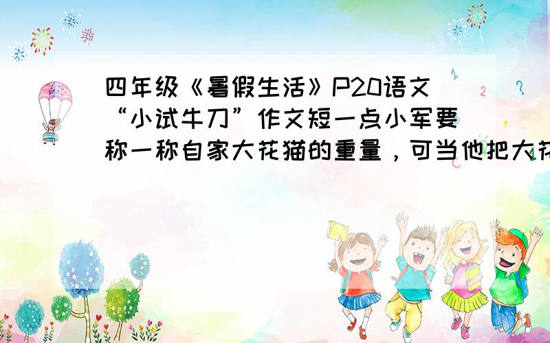 四年级《暑假生活》P20语文“小试牛刀”作文短一点小军要称一称自家大花猫的重量，可当他把大花猫放到台秤上，一松手，大花猫就“啪”地一声跳走了。这时站在一旁的小强，眉头一皱