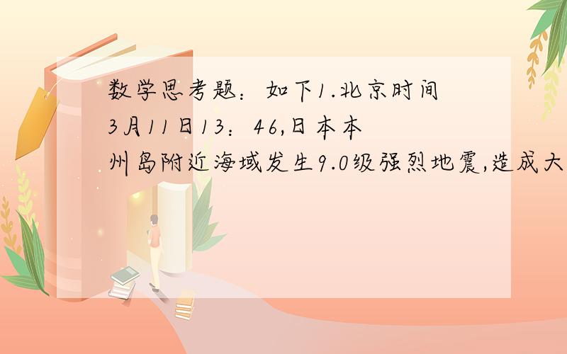 数学思考题：如下1.北京时间3月11日13：46,日本本州岛附近海域发生9.0级强烈地震,造成大量人员伤亡,损失惨重.地震时,地震中心同时向各个方面传播纵波和横波,纵波的传播的速度是每秒3.96千