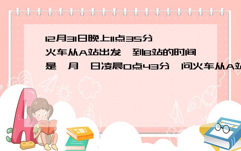 12月31日晚上11点35分火车从A站出发,到B站的时间是一月一日凌晨0点43分,问火车从A站到B站所用的时间是多1月1日看仔细