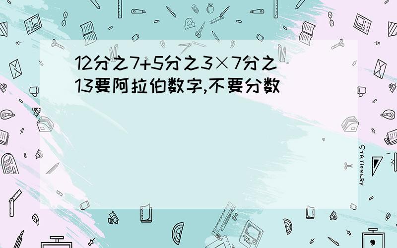 12分之7+5分之3×7分之13要阿拉伯数字,不要分数