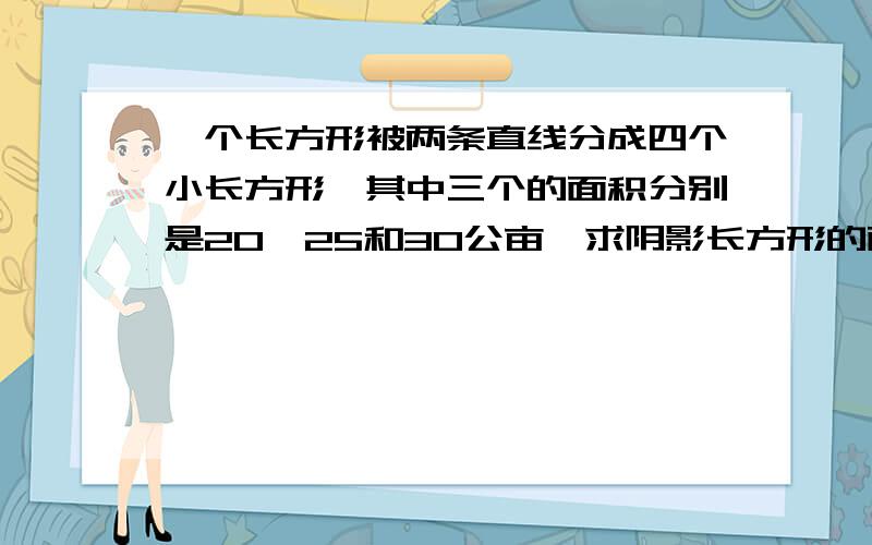 一个长方形被两条直线分成四个小长方形,其中三个的面积分别是20、25和30公亩,求阴影长方形的面积把数字换掉就行了,凑合着吧!急焦急iiiii