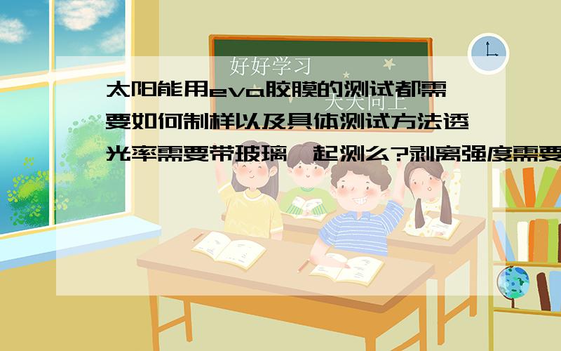 太阳能用eva胶膜的测试都需要如何制样以及具体测试方法透光率需要带玻璃一起测么?剥离强度需要用专用玻璃么?湿热测试都用什么指标表征?这个回答没啥实际意义