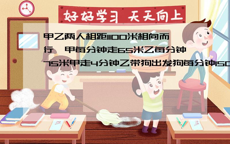 甲乙两人相距1100米相向而行,甲每分钟走65米乙每分钟75米甲走4分钟乙带狗出发狗每分钟150米向甲奔去,遇遇到甲后立即回头向乙奔去,遇到乙以后又回头向甲奔去,直到两人相遇时狗才停止.这