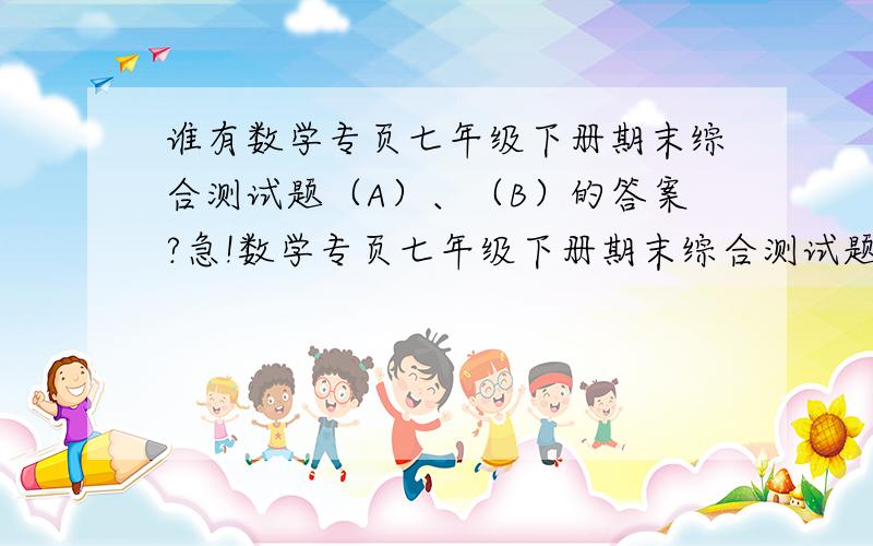 谁有数学专页七年级下册期末综合测试题（A）、（B）的答案?急!数学专页七年级下册期末综合测试题（A）、（B）,就是人教课标版七年级47~52期合订本!请在2010年6月16号之前给我答案！！