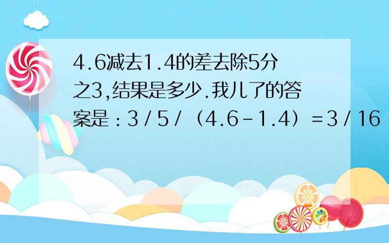 4.6减去1.4的差去除5分之3,结果是多少.我儿了的答案是：3／5／（4.6－1.4）＝3／16