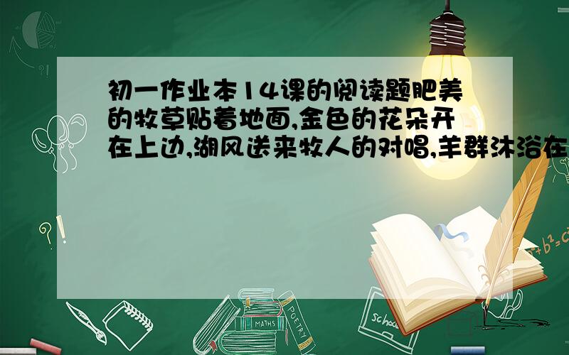 初一作业本14课的阅读题肥美的牧草贴着地面,金色的花朵开在上边,湖风送来牧人的对唱,羊群沐浴在阳光里面.湖面上掠过雁群,白天鹅飞上蓝天,散布在湖滨的帐篷,飘起淡蓝的炊烟.这首诗蕴含