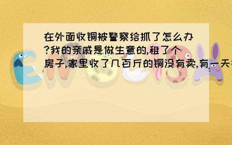 在外面收铜被警察给抓了怎么办?我的亲戚是做生意的,租了个房子,家里收了几百斤的铜没有卖,有一天在外面收铜,被警察给抓了,好像是被拘留一个月,难道做生意也犯法吗?不知道犯了什么法,