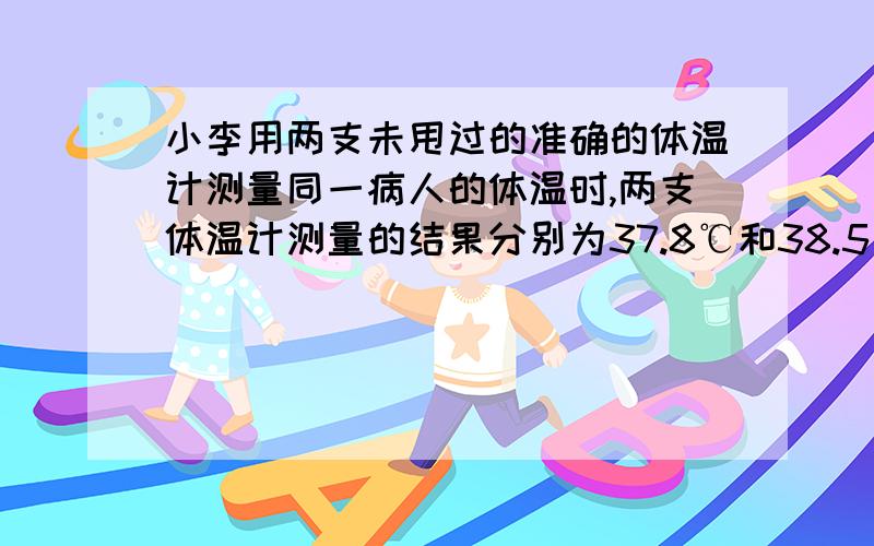 小李用两支未甩过的准确的体温计测量同一病人的体温时,两支体温计测量的结果分别为37.8℃和38.5℃,则病的温度是