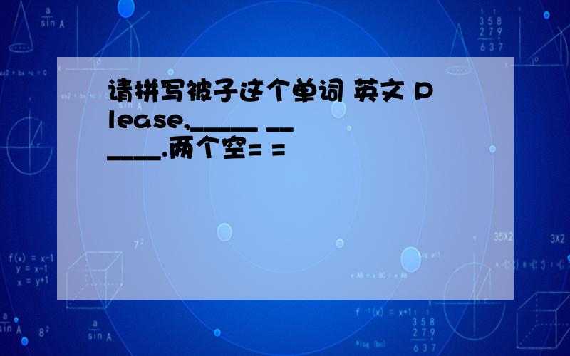 请拼写被子这个单词 英文 Please,_____ ______.两个空= =