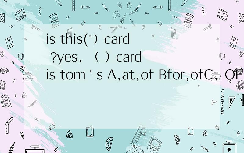 is this( ）card ?yes．（ ）card is tom＇s A,at,of Bfor,ofC，OF，FOR