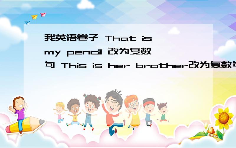 我英语卷子 That is my pencil 改为复数句 This is her brother改为复数句 Is this yuor mother作肯定回答