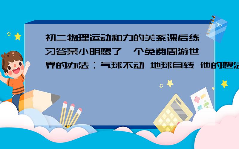 初二物理运动和力的关系课后练习答案小明想了一个免费周游世界的办法：气球不动 地球自转 他的想法能实现吗?为什么?