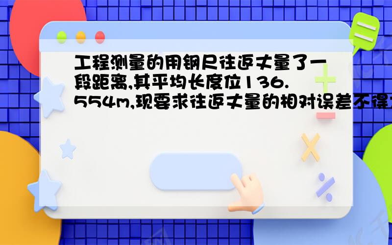 工程测量的用钢尺往返丈量了一段距离,其平均长度位136.554m,现要求往返丈量的相对误差不得大于1/3000,问往返丈量的较差应不超过多少?