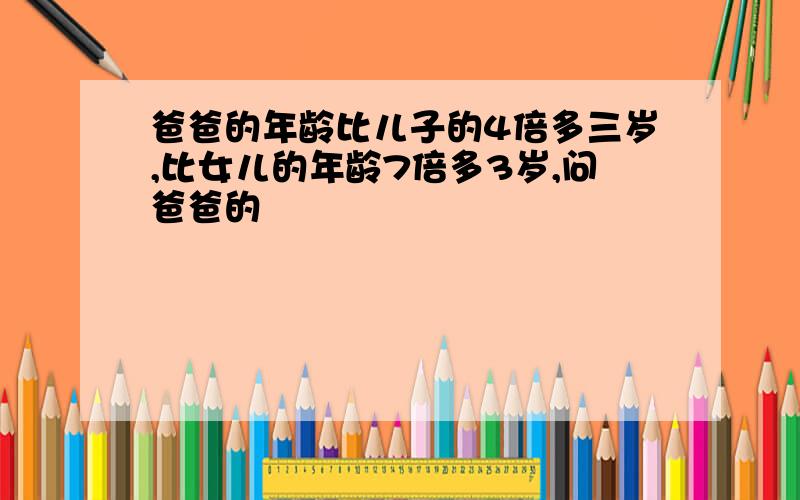 爸爸的年龄比儿子的4倍多三岁,比女儿的年龄7倍多3岁,问爸爸的