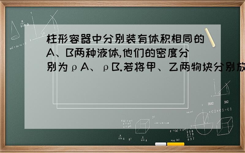 柱形容器中分别装有体积相同的A、B两种液体,他们的密度分别为ρA、ρB.若将甲、乙两物块分别放入A、B两种液体中（液体均没有益出）,甲在A液体中悬浮,乙在B液体中沉淀.此时,A液体对容器底