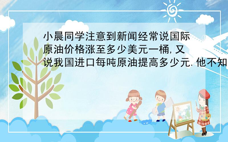 小晨同学注意到新闻经常说国际原油价格涨至多少美元一桶,又说我国进口每吨原油提高多少元.他不知道原油的单位“桶”和质量常用单位“吨”之间有什么关系.他设法获得原油样品若干,将