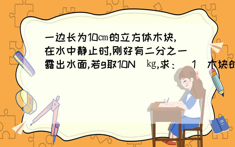 一边长为10㎝的立方体木块,在水中静止时,刚好有二分之一露出水面,若g取10N／㎏,求：（1）木块的密度多大?（2）用手将木块缓慢压入水中,当木块刚好全部没入水中时,手对木块的压力是多大?