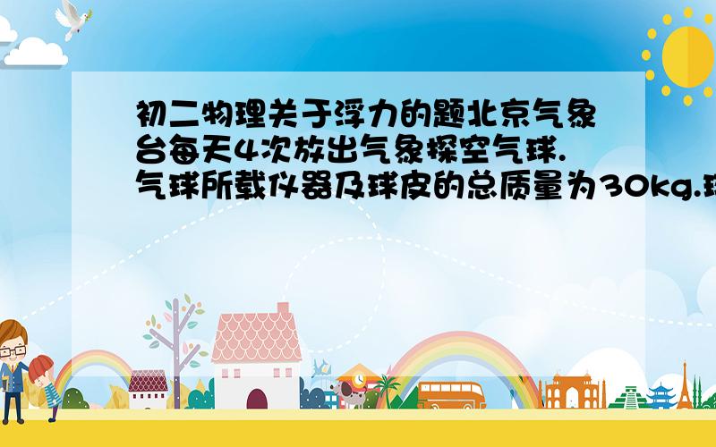 初二物理关于浮力的题北京气象台每天4次放出气象探空气球.气球所载仪器及球皮的总质量为30kg.球内所充气体为氢气.以致氢气的密度为0.09kg/立方米,空气的密度为1.29kg/立方米.为使这样的气