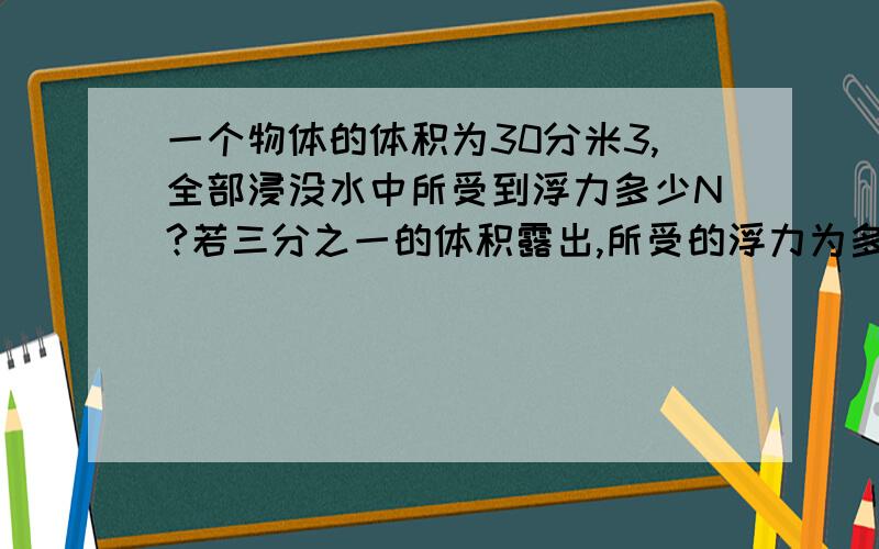 一个物体的体积为30分米3,全部浸没水中所受到浮力多少N?若三分之一的体积露出,所受的浮力为多少牛?