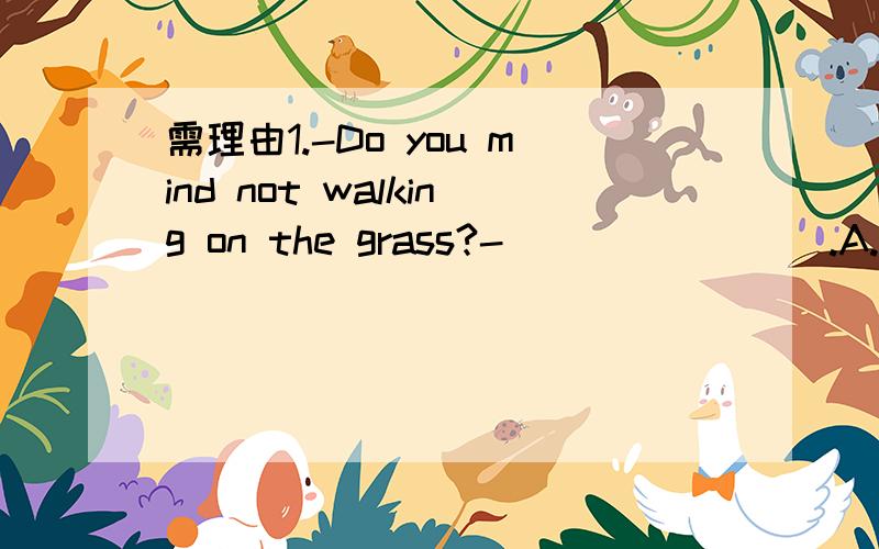 需理由1.-Do you mind not walking on the grass?-________.A.I am sorry,I won’t do it again.B.Yes,I don’t do it again.C.OK,I do.D.No,I won’t.2.In the garden you can hear birds_______.A.sing B.sang C.to sing D.were sing3.I like Guilin.I_________