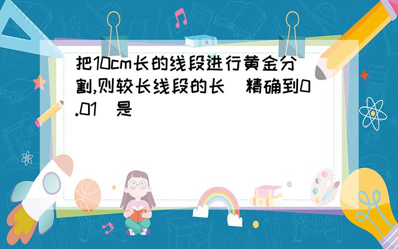 把10cm长的线段进行黄金分割,则较长线段的长（精确到0.01）是