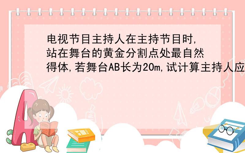 电视节目主持人在主持节目时,站在舞台的黄金分割点处最自然得体,若舞台AB长为20m,试计算主持人应走到离A点至少 m处 ,如果他向B点再走 m,也处在比较得体的位置 (结果精确到0.1m)