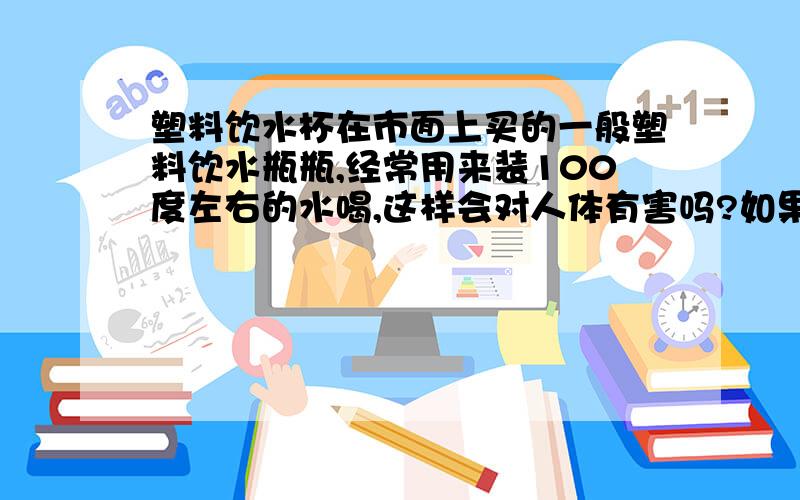 塑料饮水杯在市面上买的一般塑料饮水瓶瓶,经常用来装100度左右的水喝,这样会对人体有害吗?如果有,那对人体的伤害程度怎样?