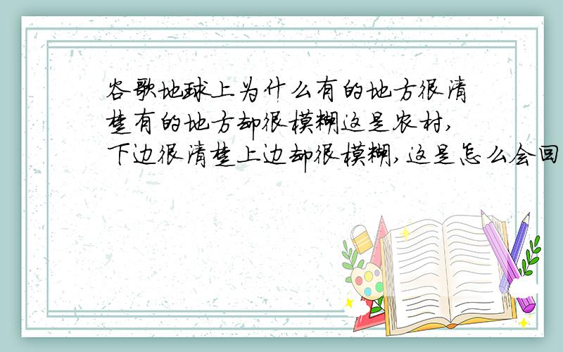 谷歌地球上为什么有的地方很清楚有的地方却很模糊这是农村,下边很清楚上边却很模糊,这是怎么会回事这不是我家,和我家大概有15公里,我家那地方也很模糊.我现在在城里,心好很好,刷新了N