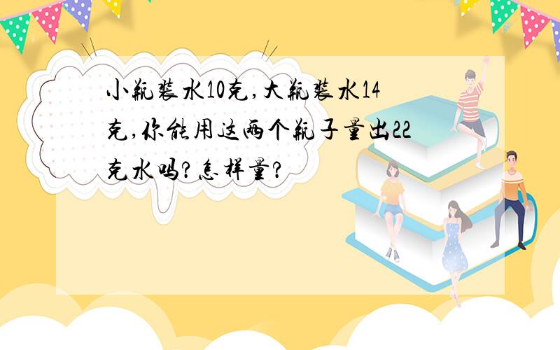 小瓶装水10克,大瓶装水14克,你能用这两个瓶子量出22克水吗?怎样量?