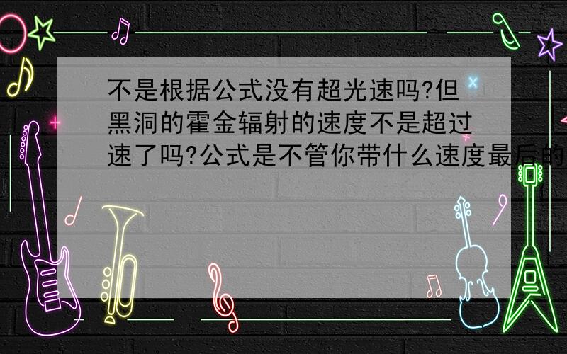 不是根据公式没有超光速吗?但黑洞的霍金辐射的速度不是超过速了吗?公式是不管你带什么速度最后的答案都不超过光速,但是黑洞不是吞噬任何物品的同时放出辐射吗?辐射是怎么放出来的?