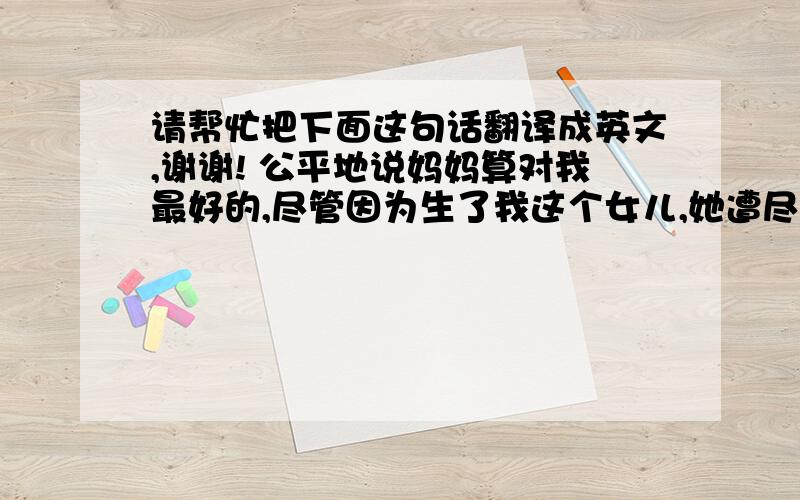 请帮忙把下面这句话翻译成英文,谢谢! 公平地说妈妈算对我最好的,尽管因为生了我这个女儿,她遭尽了全家人的白眼.