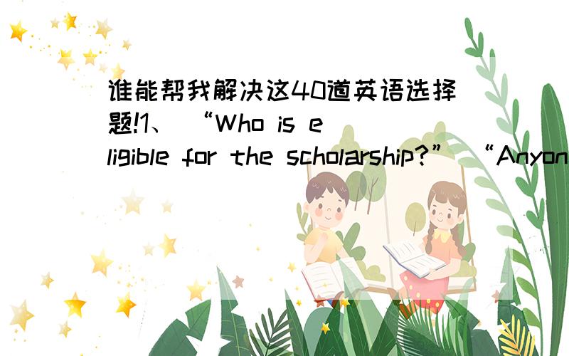 谁能帮我解决这40道英语选择题!1、 “Who is eligible for the scholarship?” “Anyone ________ scholastic record is above the average can apply for the scholarship.” A.who has a B.has a C.who’s a D.whose 2、 Dr.Sales is a person __