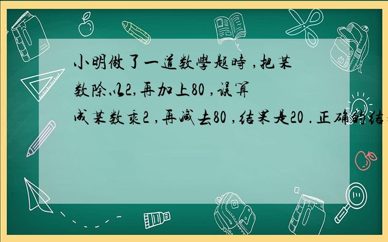 小明做了一道数学题时 ,把某数除以2,再加上80 ,误算成某数乘2 ,再减去80 ,结果是20 .正确的结果是多少?