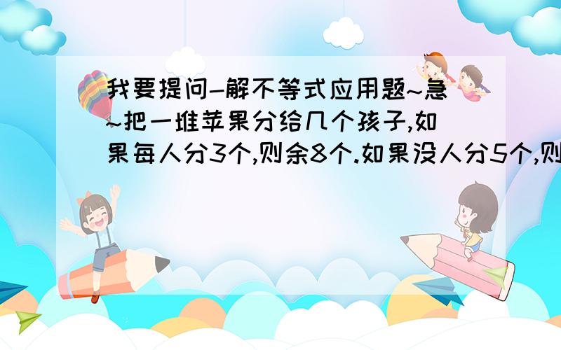 我要提问-解不等式应用题~急~把一堆苹果分给几个孩子,如果每人分3个,则余8个.如果没人分5个,则最后一个得到到不足3个.就 小孩的人数和苹果的个数                  截止到4点