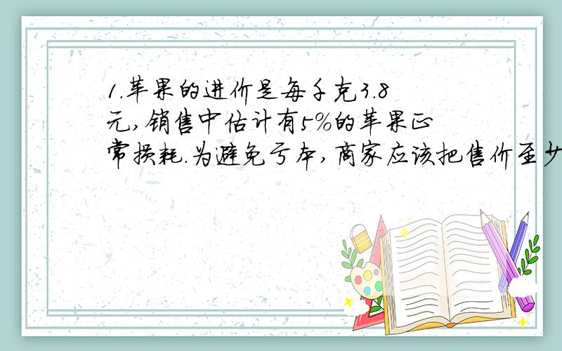 1.苹果的进价是每千克3.8元,销售中估计有5%的苹果正常损耗.为避免亏本,商家应该把售价至少定位每千克多少元?2.已知关于不x的不等式（2a-b)x+a-5b＞0的解集是x＜10/7.求关于x的不等式ax＞b的解