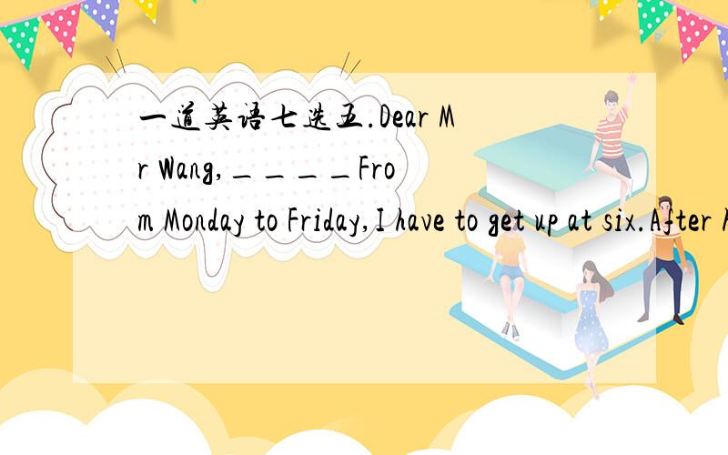 一道英语七选五.Dear Mr Wang,____From Monday to Friday,I have to get up at six.After having breakfast at seven,I have to take the bus to go to school.____After I get home,I have to do my homework first.I can't watch TV before finishing my homew